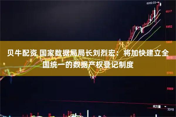 贝牛配资 国家数据局局长刘烈宏：将加快建立全国统一的数据产权登记制度