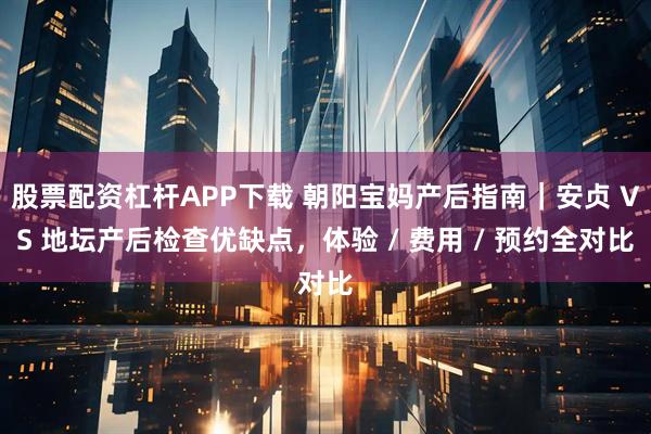 股票配资杠杆APP下载 朝阳宝妈产后指南｜安贞 VS 地坛产后检查优缺点，体验 / 费用 / 预约全对比
