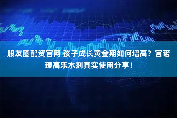 股友圈配资官网 孩子成长黄金期如何增高？宫诺臻高乐水剂真实使用分享！